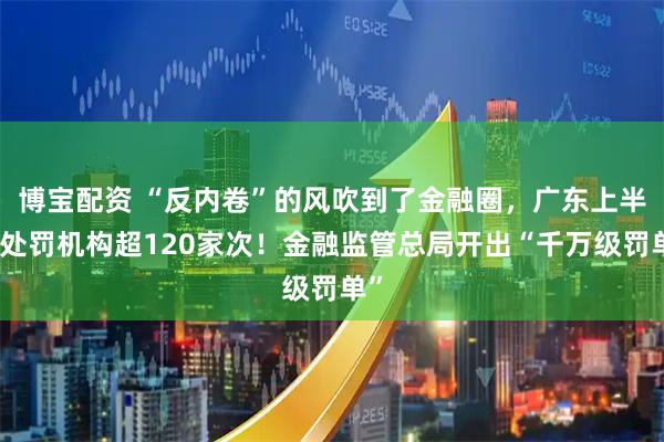 博宝配资 “反内卷”的风吹到了金融圈，广东上半年处罚机构超120家次！金融监管总局开出“千万级罚单”