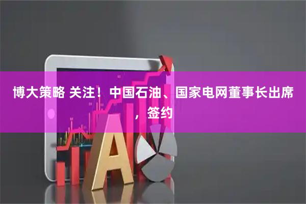 博大策略 关注！中国石油、国家电网董事长出席，签约