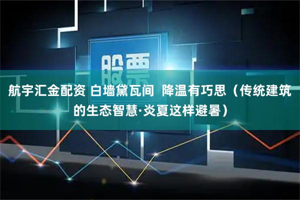 航宇汇金配资 白墙黛瓦间  降温有巧思（传统建筑的生态智慧·炎夏这样避暑）