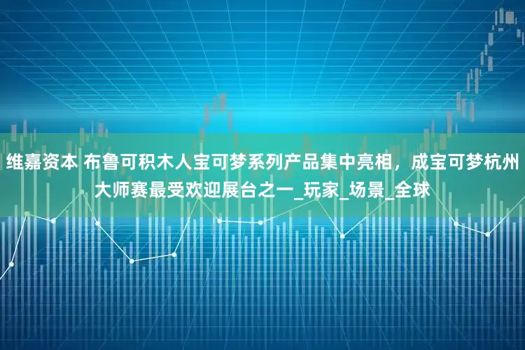 维嘉资本 布鲁可积木人宝可梦系列产品集中亮相，成宝可梦杭州大师赛最受欢迎展台之一_玩家_场景_全球