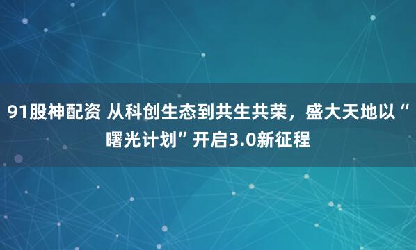 91股神配资 从科创生态到共生共荣，盛大天地以“曙光计划”开启3.0新征程