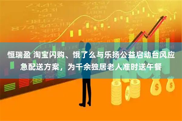 恒瑞盈 淘宝闪购、饿了么与乐扬公益启动台风应急配送方案，为千余独居老人准时送午餐