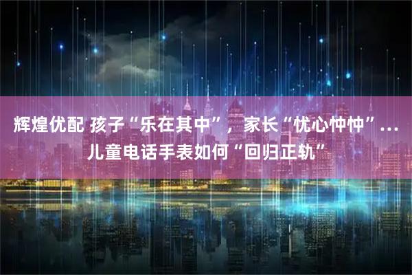 辉煌优配 孩子“乐在其中”，家长“忧心忡忡”…儿童电话手表如何“回归正轨”