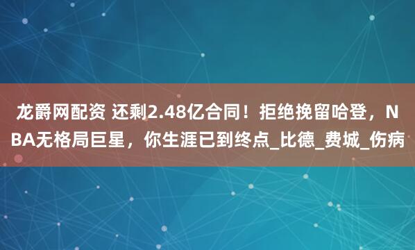 龙爵网配资 还剩2.48亿合同！拒绝挽留哈登，NBA无格局巨星，你生涯已到终点_比德_费城_伤病