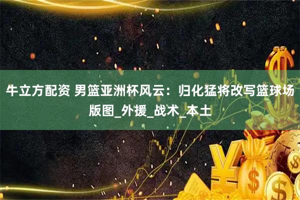 牛立方配资 男篮亚洲杯风云：归化猛将改写篮球场版图_外援_战术_本土