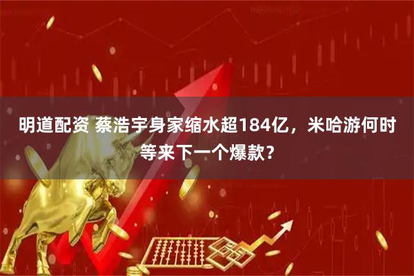 明道配资 蔡浩宇身家缩水超184亿，米哈游何时等来下一个爆款？