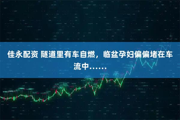 佳永配资 隧道里有车自燃，临盆孕妇偏偏堵在车流中……