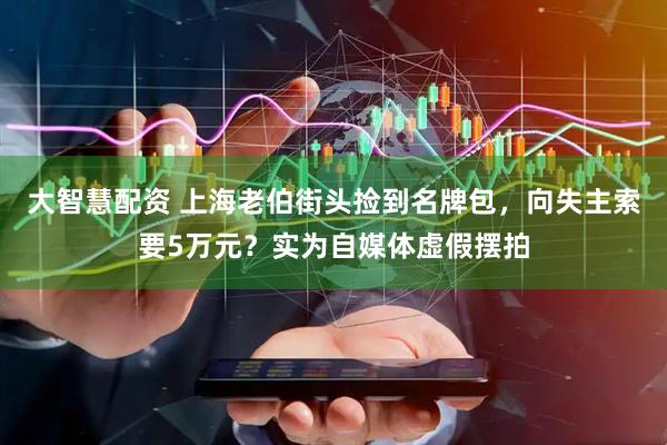 大智慧配资 上海老伯街头捡到名牌包，向失主索要5万元？实为自媒体虚假摆拍