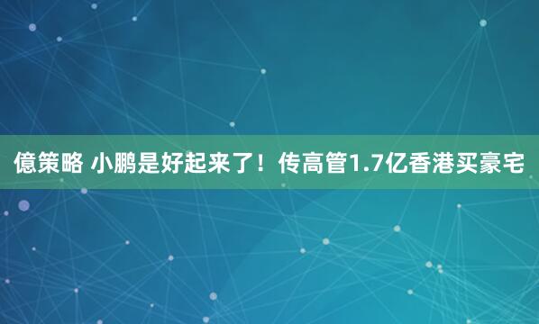 億策略 小鹏是好起来了！传高管1.7亿香港买豪宅