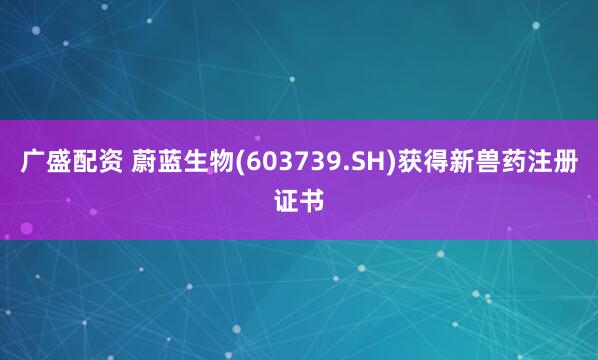 广盛配资 蔚蓝生物(603739.SH)获得新兽药注册证书