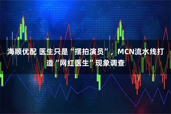 海顺优配 医生只是“摆拍演员”，MCN流水线打造“网红医生”现象调查
