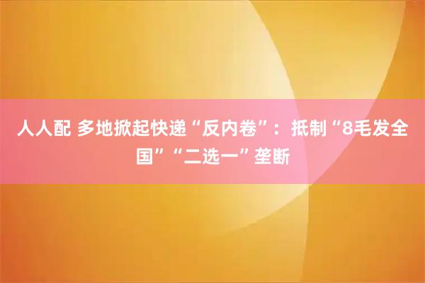 人人配 多地掀起快递“反内卷”：抵制“8毛发全国”“二选一”垄断