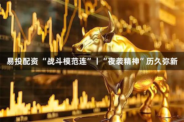 易投配资 “战斗模范连”丨“夜袭精神”历久弥新