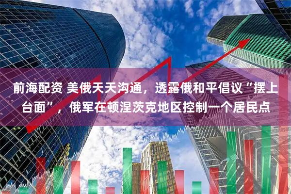 前海配资 美俄天天沟通，透露俄和平倡议“摆上台面”，俄军在顿涅茨克地区控制一个居民点