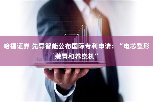 哈福证券 先导智能公布国际专利申请：“电芯整形装置和卷绕机”