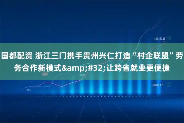 国都配资 浙江三门携手贵州兴仁打造“村企联盟”劳务合作新模式 让跨省就业更便捷
