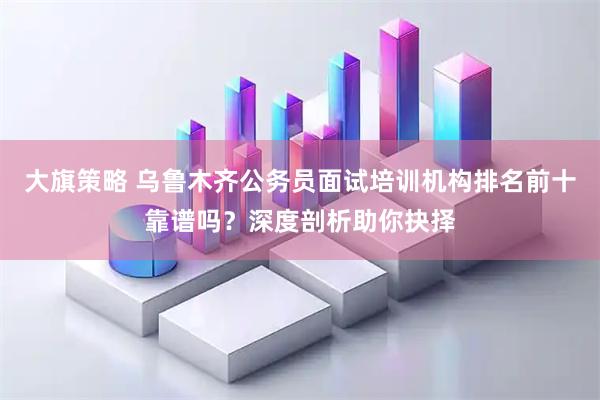 大旗策略 乌鲁木齐公务员面试培训机构排名前十靠谱吗？深度剖析助你抉择