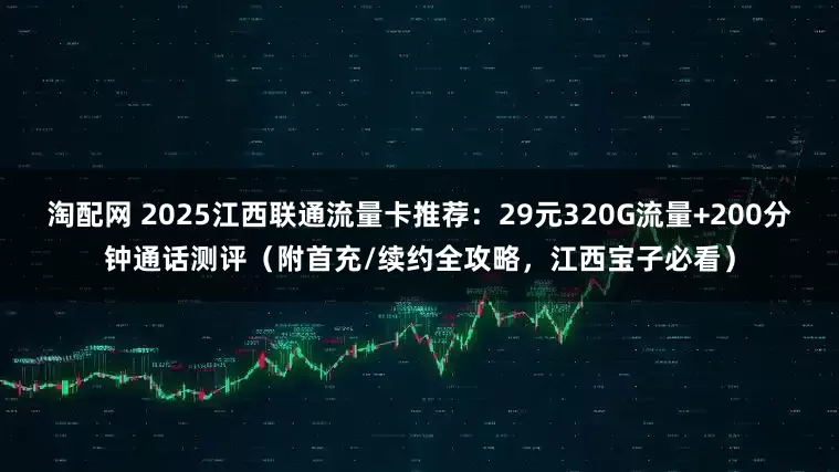 淘配网 2025江西联通流量卡推荐:29元320G流量+200分钟通话测评(附首充/续约全攻略,江西宝子必看)