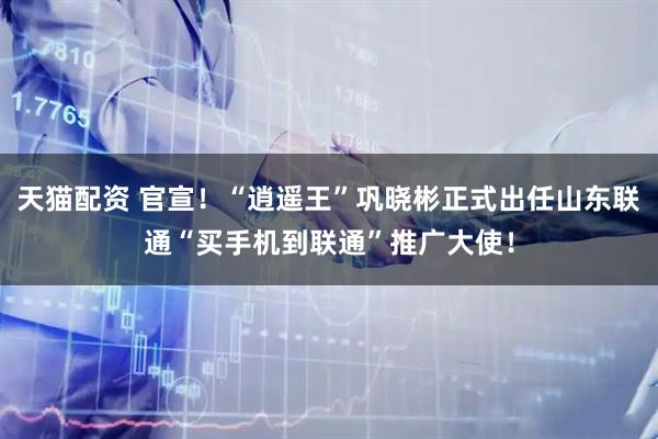 天猫配资 官宣！“逍遥王”巩晓彬正式出任山东联通“买手机到联通”推广大使！