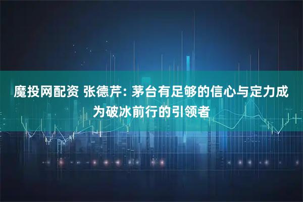 魔投网配资 张德芹: 茅台有足够的信心与定力成为破冰前行的引领者