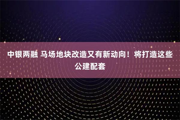 中银两融 马场地块改造又有新动向！将打造这些公建配套