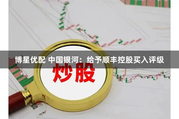 博星优配 中国银河：给予顺丰控股买入评级