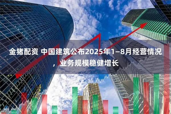 金猪配资 中国建筑公布2025年1—8月经营情况，业务规模稳健增长