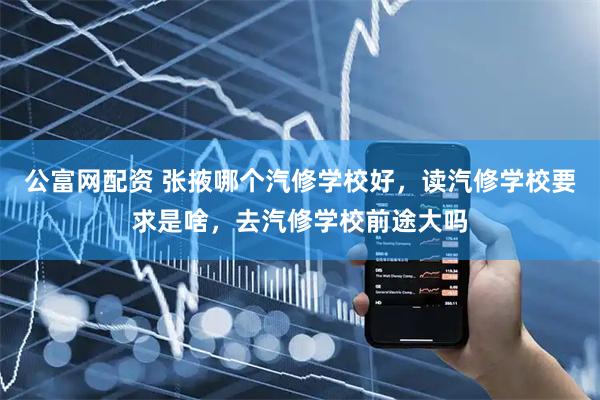 公富网配资 张掖哪个汽修学校好，读汽修学校要求是啥，去汽修学校前途大吗