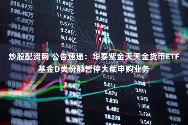 炒股配资网 公告速递:华泰紫金天天金货币ETF基金D类份额暂停大额申购业务