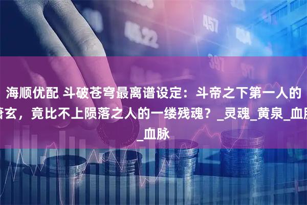 海顺优配 斗破苍穹最离谱设定：斗帝之下第一人的萧玄，竟比不上陨落之人的一缕残魂？_灵魂_黄泉_血脉