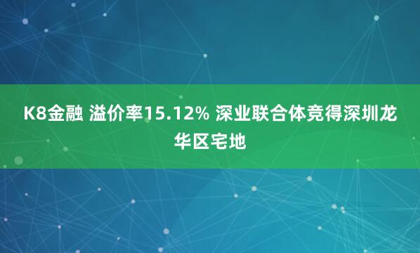 K8金融 溢价率15.12% 深业联合体竞得深圳龙华区宅地