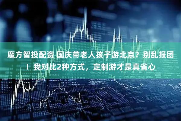 魔方智投配资 国庆带老人孩子游北京？别乱报团！我对比2种方式，定制游才是真省心