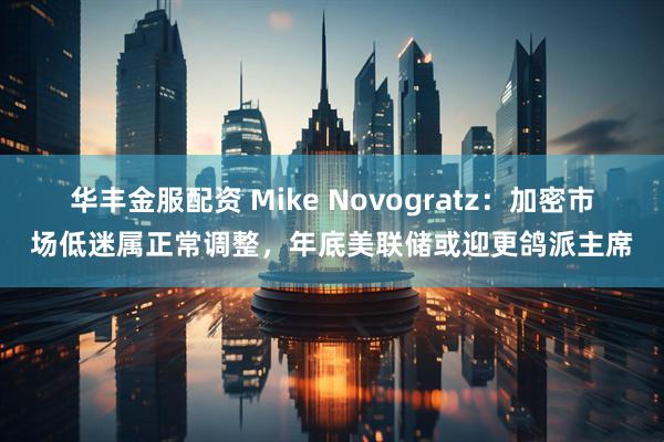 华丰金服配资 Mike Novogratz：加密市场低迷属正常调整，年底美联储或迎更鸽派主席