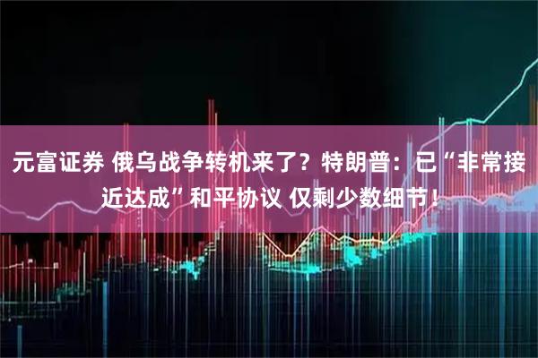 元富证券 俄乌战争转机来了？特朗普：已“非常接近达成”和平协议 仅剩少数细节！