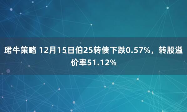 珺牛策略 12月15日伯25转债下跌0.57%，转股溢价率51.12%
