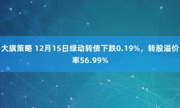 大旗策略 12月15日绿动转债下跌0.19%，转股溢价率56.99%