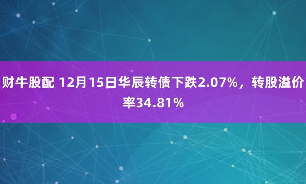财牛股配 12月15日华辰转债下跌2.07%，转股溢价率34.81%