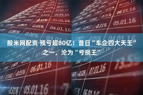股米网配资 预亏超80亿！昔日“车企四大天王”之一，沦为“亏损王”