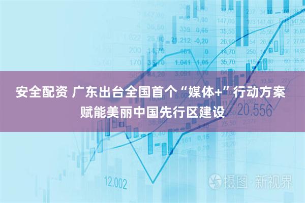 安全配资 广东出台全国首个“媒体+”行动方案 赋能美丽中国先行区建设
