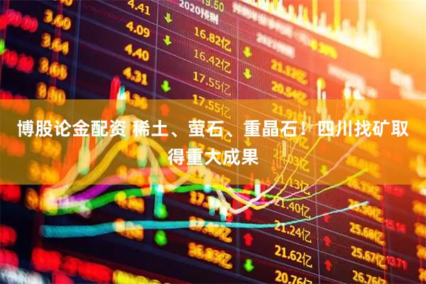 博股论金配资 稀土、萤石、重晶石！四川找矿取得重大成果
